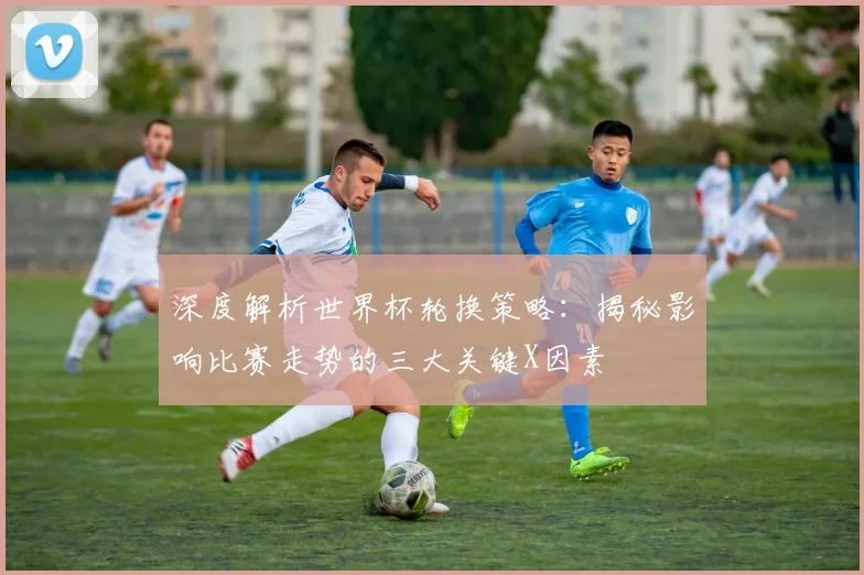 深度解析世界杯轮换策略：揭秘影响比赛走势的三大关键X因素