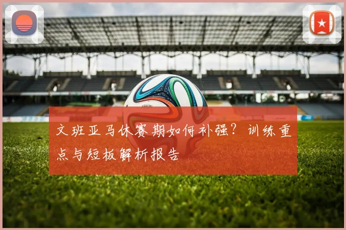 文班亚马休赛期如何补强?训练重点与短板解析报告