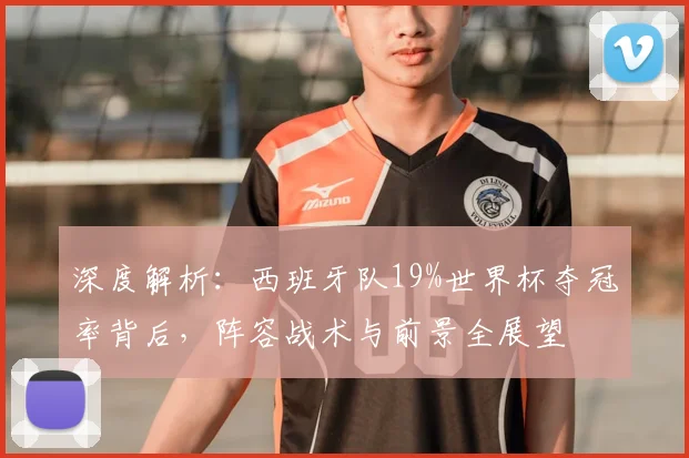 深度解析：西班牙队19%世界杯夺冠率背后，阵容战术与前景全展望