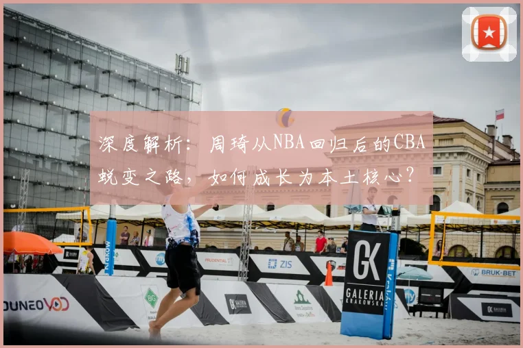深度解析：周琦从NBA回归后的CBA蜕变之路，如何成长为本土核心？